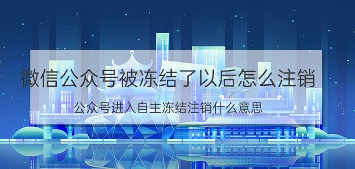 微信公众号被冻结了以后怎么注销 公众号进入自主冻结注销什么意思？